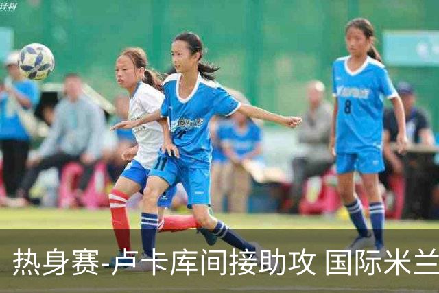 热身赛-卢卡库间接助攻 国际米兰2球落后2-2追平